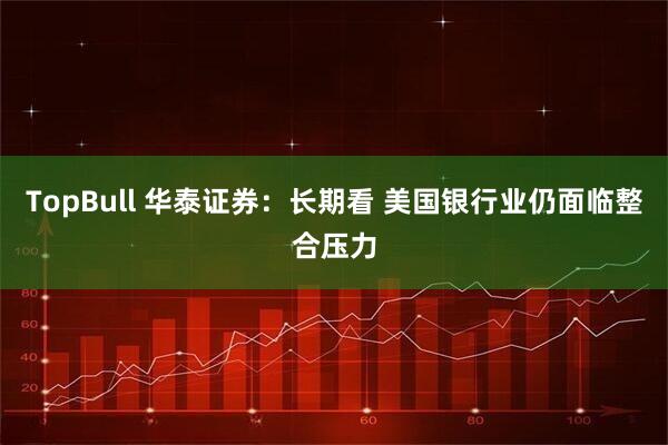 TopBull 华泰证券：长期看 美国银行业仍面临整合压力
