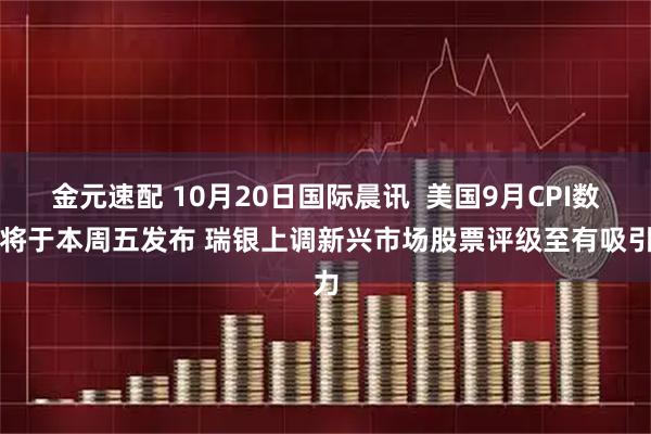 金元速配 10月20日国际晨讯  美国9月CPI数据将于本周五发布 瑞银上调新兴市场股票评级至有吸引力