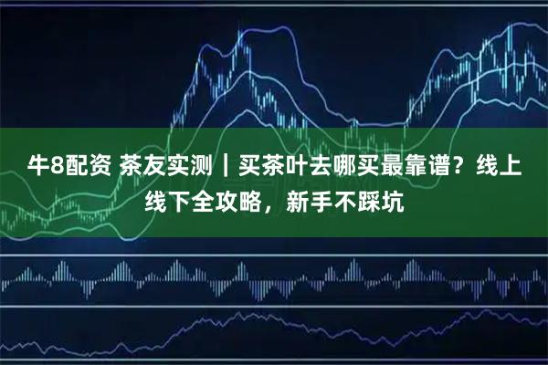 牛8配资 茶友实测｜买茶叶去哪买最靠谱？线上线下全攻略，新手不踩坑