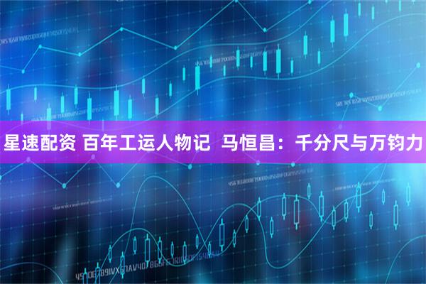 星速配资 百年工运人物记  马恒昌：千分尺与万钧力