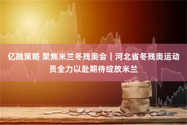 亿融策略 聚焦米兰冬残奥会｜河北省冬残奥运动员全力以赴期待绽放米兰