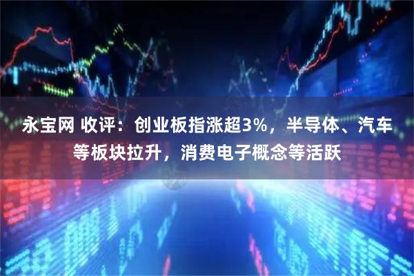 永宝网 收评：创业板指涨超3%，半导体、汽车等板块拉升，消费电子概念等活跃