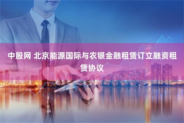 中股网 北京能源国际与农银金融租赁订立融资租赁协议