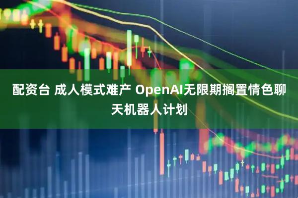 配资台 成人模式难产 OpenAI无限期搁置情色聊天机器人计划