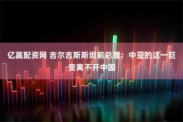 亿赢配资网 吉尔吉斯斯坦前总理:中亚的这一巨变离不开中国