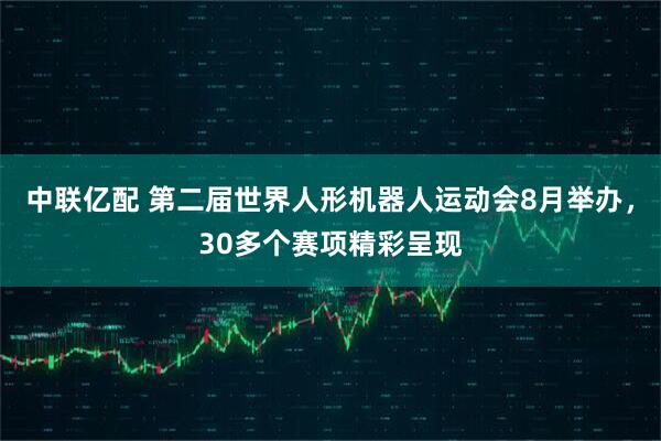 中联亿配 第二届世界人形机器人运动会8月举办，30多个赛项精彩呈现