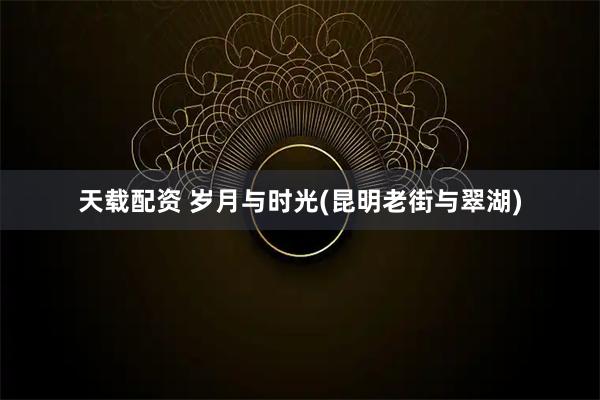 天载配资 岁月与时光(昆明老街与翠湖)