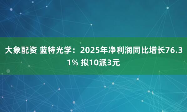 大象配资 蓝特光学：2025年净利润同比增长76.31% 拟10派3元