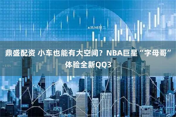 鼎盛配资 小车也能有大空间？NBA巨星“字母哥”体验全新QQ3