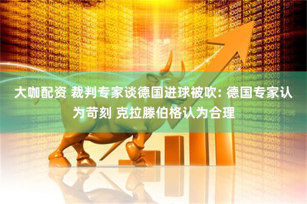 大咖配资 裁判专家谈德国进球被吹: 德国专家认为苛刻 克拉滕伯格认为合理