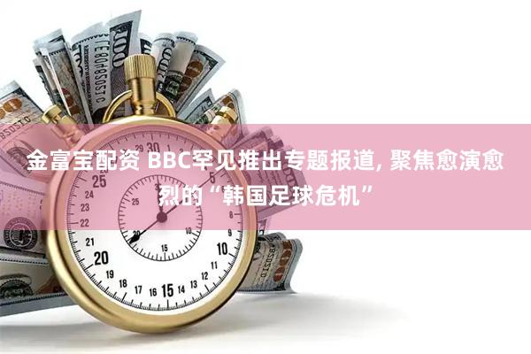 金富宝配资 BBC罕见推出专题报道, 聚焦愈演愈烈的“韩国足球危机”