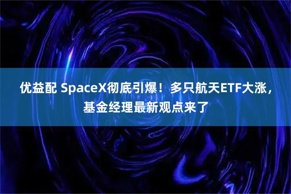 优益配 SpaceX彻底引爆！多只航天ETF大涨，基金经理最新观点来了