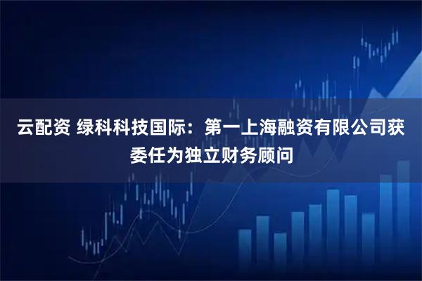 云配资 绿科科技国际：第一上海融资有限公司获委任为独立财务顾问