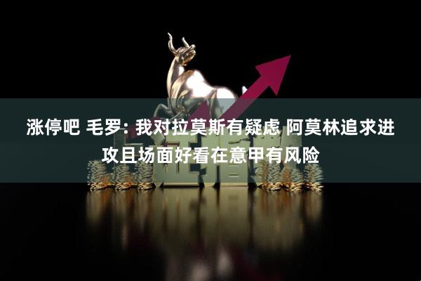 涨停吧 毛罗: 我对拉莫斯有疑虑 阿莫林追求进攻且场面好看在意甲有风险