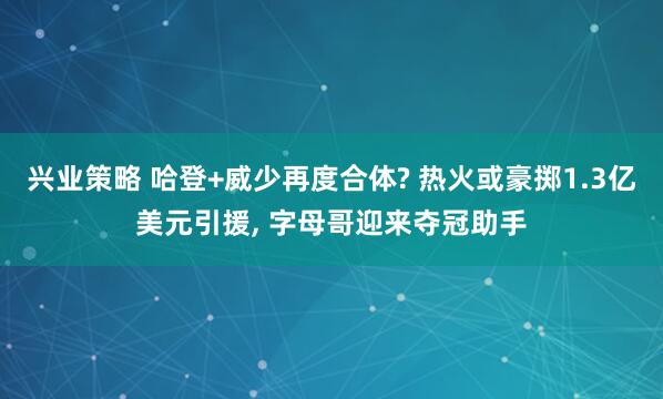 兴业策略 哈登+威少再度合体? 热火或豪掷1.3亿美元引援, 字母哥迎来夺冠助手