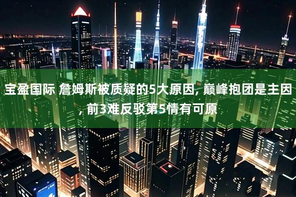 宝盈国际 詹姆斯被质疑的5大原因, 巅峰抱团是主因, 前3难反驳第5情有可原